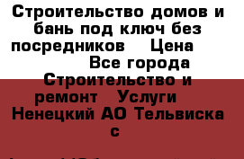 Строительство домов и бань под ключ без посредников, › Цена ­ 515 000 - Все города Строительство и ремонт » Услуги   . Ненецкий АО,Тельвиска с.